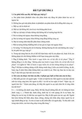 Trang 20
BÀI TẬP CHƢƠNG 3
1. Các phát biểu sau đây thể hiện quy luật gì ?
a. Hai phán đoán phủđịnh nhau nếu phán đoán này đúng thì phán đoán kia sai và
ngƣợc lại.
b. Không bao giờ một phán đoán và phủđịnh của phán đoán đó là đồng thời cùng sai.
c. Một sự vật là chính nó.
d. Một sự vật không thể vừa là nó vừa không phải là nó.
e. Một sự vật hoặc có hoặc không chứ không thể có trƣờng hợp thứ ba.
f. Hai tƣ tƣởng trái ngƣợc nhau không cùng đúng.
g. Hai tƣ tƣởng trái ngƣợc nhau không cùng đúng không cùng sai.
h. Mọi tƣ tƣởng chân thật đều phải đƣợc chứng minh.
i. Một tƣ tƣởng không thểđồng thời có hai giá trị logic trái ngƣợc nhau.
j. Tƣ tuởng “Có thƣơng thì nói là thƣơng. Không thƣơng thì nói một đƣờng cho xong.”
bị chi phối bởi quy luật gì?
k. Trong nội dung bản án chỉ có thể kết luận hoặc một bị cáo phạm tội, hoặc là bị cáo
không phạm tội chứ không thểđƣa ra kết luạn trung gian nào khác.
l. Ông X khẳng định: “Mọi hành vi nguy hiểm cho xã hội đều là tội phạm.” Ông Y
không đồng ý và cho rằng: “Không phải mọi hành vi nguy hiểm cho xã hội đều là tội
phạm”. Có nghĩa là “Một số hành vi nguy hiểm cho xã hội nhưng không là tội phạm”.
Ông Y đã đƣa ra những chứng cứ để chứng minh rằng ý kiến của mình là đúng, do đó,
buộc ông X phải thừa nhận khẳng định của mình là sai. Nhƣ vậy thao tác tƣ duy của
ông Y dựa trên quy luật nào của tƣ duy ?
2. Xét xem các đoạn văn bản sau đây vi phạm quy lụât cơ bản nào của tƣ duy:
a. Một diễn giả nói với ngƣời nghe: “ở đời có luật bù trừ. Khi ngƣời ta mù một mắt thì
mắt kia trông sáng hơn, khi ngƣời ta điếc 1 tai thì tai kia nghe rõ hơn”. Nghe vậy, có
ngƣời kêu lên: “ Hoàn toàn đúng, tôi thấy khi ngƣời ta cụt một chân thì rõ ràng chân
kia dài hơn!”
b. (…) ta không cần danh vọng, Mala, Mi hãy thuyết những điều đó với những kẻ hám
danh vọng. (…) Thành đạt, danh tiếng, danh dự và vinh quang chỉ là sự hƣảo. Sự
thắng lợi của kẻ này là thất bại của ngƣời kia. Đây là đội quân của mi, quỷ dữ. Ngƣời
hèn kém không thể khắc phục đƣợc chúng, nhƣng nếu khắc phục đƣợc ngƣời ấy sẽ
ngộ chánh đẳng an lạc. Ta trải cơ mạn xa để chiến đấu với ngƣời đây. Ta thà chết vinh
trong trận chiến, còn hơn sống nhục trong đầu hàng.”
 