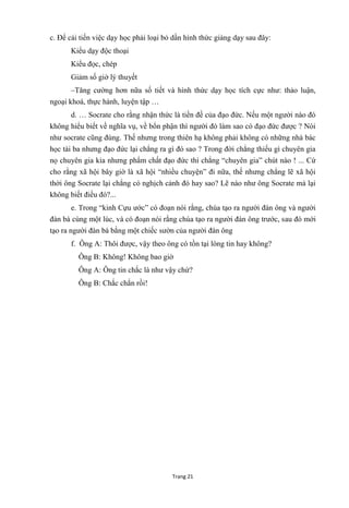 Trang 21
c. Để cải tiến việc dạy học phải loại bỏ dần hình thức giảng dạy sau đây:
Kiểu dạy độc thoại
Kiểu đọc, chép
Giảm số giờ lý thuyết
–Tăng cƣờng hơn nữa số tiết và hình thức dạy học tích cực nhƣ: thảo luận,
ngoại khoá, thực hành, luyện tập …
d. … Socrate cho rằng nhận thức là tiền đề của đạo đức. Nếu một ngƣời nào đó
không hiểu biết về nghĩa vụ, về bổn phận thì ngƣời đó làm sao có đạo đức đƣợc ? Nói
nhƣ socrate cũng đúng. Thế nhƣng trong thiên hạ không phải không có những nhà bác
học tài ba nhƣng đạo đức lại chẳng ra gì đó sao ? Trong đời chẳng thiếu gì chuyên gia
nọ chuyên gia kia nhƣng phẩm chất đạo đức thì chẳng “chuyên gia” chút nào ! ... Cứ
cho rằng xã hội bây giờ là xã hội “nhiều chuyện” đi nữa, thế nhƣng chẳng lẽ xã hội
thời ông Socrate lại chẳng có nghịch cảnh đó hay sao? Lẽ nào nhƣ ông Socrate mà lại
không biết điều đó?...
e. Trong “kinh Cựu ƣớc” có đoạn nói rằng, chúa tạo ra ngƣời đàn ông và ngƣời
đàn bà cùng một lúc, và có đoạn nói rằng chúa tạo ra ngƣời đàn ông trƣớc, sau đó mới
tạo ra ngƣời đàn bà bằng một chiếc sƣờn của ngƣời đàn ông
f. Ông A: Thôi đƣợc, vậy theo ông có tồn tại lòng tin hay không?
Ông B: Không! Không bao giờ
Ông A: Ông tin chắc là nhƣ vậy chứ?
Ông B: Chắc chắn rồi!
 