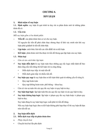 Trang 22
CHƢƠNG 4.
SUY LUẬN
1. Khái niệm về suy luận
1.1. Định nghĩa: suy luận là quá trình tƣ duy rút ra phán đoán mới từ những phán
đoán đã có.
1.2. Cấu trúc
Mỗi suy luận gồm có ba thành phần:
– Tiền đề: các phán đoán làm cơ sở cho suy luận.
Về nguyên tắc tiền đề phải chân thực nhƣng thực tế khó xác minh nên khi suy
luận phải giảđịnh là tiền đề chân thật.
 Lập luận: cách thức liên kết các tiền đềđể rút ra kết luận
 Kết luận: phán đoán mới thu đƣợc từ tiền đề thong qua lập luận của suy luận.
1.3. Phân loại
 Căn cứ vào cách thức lập luận:
 Suy luận diễn dịch là suy luận tuân theo những quy tắc logic nhất định để bảo
đảm rằng nếu tiền đúng thì kết luận rút ra cũng đúng.
• Diễn dịch trực tiếp: từ một tiền đề
• Diễn dịch gián tiếp: từ nhiều tiền đề.
 Suy luận quy nạp là suy luận đƣa ra kết luận khái quát từ những yếu tố riêng lẻ.
• Quy nạp hoàn toàn
• Quy nạp không hoàn toàn: phổ thông – khoa học.
 Căn cứ vào sự tuân thủ các quy tắc suy luận và quy luật tƣ duy:
 Suy luận hợp logic: lập luận tuân thủ các quy tắc suy luận và các quy luật tƣ duy.
 Suy luận không hợp logic: lập luận vi phạm quy tắc suy luận hoặc vi phạm quy
luật tƣ duy.
Suy luận đúng là suy luận hợp logic xuất phát từ tiền đề đúng.
Nếu suy luận hợp logic đƣa ra kết luận không phù hợp thực tế thì suy luận đã dựa
trên tiền đề sai.
2. Suy luận diễn dịch
2.1. Diễn dịch trực tiếp từ phán đoán đơn
a. Phép chuyển hoá
• Chuyển hoá hai lần phủ định
 