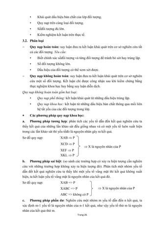Trang 26
• Khái quát dấu hiệu bản chất của lớp đối tƣợng.
• Quy nạp trên cùng loại đối tƣợng.
• Sốđối tƣợng đủ lớn.
• Kiểm nghiệm kết luận trên thực tế.
3.2. Phân loại
 Quy nạp hoàn toàn: suy luận đƣa ra kết luận khái quát trên cơ sở nghiên cứu tất
cả các đối tƣợng. Yêu cầu:
• Biết chính xác sốđối tƣợng và từng đối tƣợng để tránh bỏ sót hay trùng lặp.
• Số đối tƣợng không lớn.
• Dấu hiệu của đối tƣợng có thể xem xét đƣợc.
 Quy nạp không hoàn toàn: suy luận đƣa ra kết luận khái quát trên cơ sở nghiên
cứu một số đối tƣợng. Kết luận chỉ đƣợc công nhận sau khi kiểm chứng bằng
thực nghiệm khoa học hay bằng suy luận diễn dịch.
Quy nạp không hoàn toàn gồm hai loại:
• Quy nạp phổ thông: kết luận khái quát từ những dấu hiệu trùng lặp.
• Quy nạp khoa học: kết luận từ những dấu hiệu bản chất thông qua mối liên
hệ tất yếu của các đối tƣợng trong lớp.
 Các phƣơng pháp quy nạp khoa học:
a. Phƣơng pháp tƣơng hợp: phân tích các yếu tố dẫn đến kết quả nghiên cứu ta
thấy kết quả của những lần khảo sát đều giống nhau và có một yếu tố luôn xuất hiện
trong các lần khảo sát thì yếu tốđó là nguyên nhân gây ra kết quả.
Sơ đồ quy nạp: XAB  P
XCD  P
XEF  P
XKL  P
b. Phƣơng pháp sai biệt: (so sánh các trƣờng hợp có xảy ra hiện tƣợng cần nghiên
cứu với những trƣờng hợp không xảy ra hiện tƣợng đó). Phân tích một nhóm yếu tố
dẫn đết kết quả nghiên cứu ta thấy khi một yếu tố vắng mặt thì kết quả không xuất
hiện, ta kết luận yếu tố vắng mặt là nguyên nhân của kết quả đó.
Sơ đồ quy nạp: XAB => P
XABC => P
ABC => không có P
c. Phƣơng pháp phần dƣ: Nghiên cứu một nhóm m yếu tố dẫn đến n kết quả, ta
xác định m-1 yếu tố là nguyên nhân của n-1 kết quả, nhƣ vậy yếu tố thứ m là nguyên
nhân của kết quả thứ m.
 X là nguyên nhân của P
 X là nguyên nhân của P
 