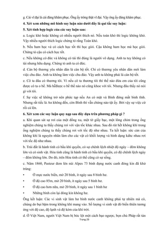 Trang 29
g. Cái vĩ đại là cái đáng khâm phục. Ông ấy trông thật vĩ đại. Vậy ông ấy đáng khâm phục.
4. Xét xem những mô hình suy luận nào dƣới đây là qui tắc suy luận:
5. Xét tính hợp logic của các suy luận sau:
a. Logic khó hoặc không có nhiều ngƣời thích nó. Nếu toán khó thì logic không khó.
Vậy nhiều ngƣời thích logic chứng tỏ rằng Toán khó.
b. Nếu ham học và có cách học tốt thì học giỏi. Cậu không ham học mà học giỏi.
Chứng tỏ cậu có cách học tốt.
c. Nếu không có đức và không có tài thì đúng là ngƣời vô dụng. Anh ta tuy không có
tài nhƣng hữu dụng. Chứng tỏ anh ta có đức.
d. Cán bộ thƣơng yêu nhân dân là cán bộ tốt. Chỉ có thƣơng yêu nhân dân mới làm
việc chu đáo. Anh ta không làm việc chu đáo. Vậy anh ta không phải là cán bộ tốt.
e. Cô ta đâu có thƣơng tôi. Vì nếu cô ta thƣơng tôi thì thế nào đứa em của tôi cũng
đƣợc cô ta o bế. Mà hễđƣợc o bế thế nào nó cũng khoe với tôi. Nhƣng đâu thấy nó nói
gì với tôi.
f. Sự việc sẽ không trở nên phức tạp nếu An có mặt và Bình đừng mất bình tĩnh.
Nhƣng rất tiếc là An không đến, còn Bình thì vẫn chứng nào tật ấy. Bởi vậy sự việc cứ
rối cả lên.
6. Xét xem các suy luận quy nạp sau đây dựa trên phƣơng pháp gì ?
a. Khi quan sát sự rơi của một đồng xu, một tờ giấy bạc, một lông chim trong ống
nghiệm chúng ta thấy chúng rơi với vận tốc khác nhau. Sau đó rút hết không khí trong
ống nghiệm chúng ta thấy chúng rơi với tốc độ nhƣ nhau. Ta kết luận: sức cản của
không khí là nguyên nhân làm cho các vật có khối lƣợng và hình dạng káhc nhau rơi
với tốc độ nhƣ nhau.
b. Trái đất là hành tinh có bầu khí quyển, có sự chênh lệch nhiệt độ ngày – đêm không
lớn và có sinh vật. Hỏa tinh cũng là hành tinh có bầu khí quyển, có độ chênh lệch ngày
– đêm không lớn. Do đó, trên Hỏa tinh có thể cũng có sự sống.
c. Năm 1860, Pasteur đem lên núi Alpes 73 bình đựng nƣớc canh đóng kín đã khử
trùng:
• Ở mực nƣớc biển, mở 20 bình, ít ngày sau 8 bình hƣ.
• Ở độ cao 85m, mở 20 bình, ít ngày sau 5 bình hƣ.
• Ở độ cao hơn nữa, mở 20 bình, ít ngày sau 1 bình hƣ
• Những bình còn lại đóng kín không hƣ.
Ông kết luận: Các vi sinh vật làm hƣ bình nƣớc canh không phải tự nhiên mà có,
chúng do bụi bặm trong không khí mang vào. Số lƣợng vi sinh vật đó biến thiên tƣơng
ứng với độ cao, độ lạnh và độ kém của khí trời.
d. Ở Việt Nam, ngƣời Việt Nam bị bóc lột một cách bạo ngƣợc, bọn chủ Pháp rất tàn
 