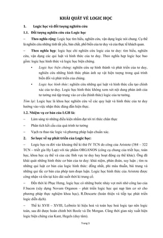 Trang 3
KHÁI QUÁT VỀ LOGIC HỌC
1. Logic học và đối tƣợng nghiên cứu
1.1. Đối tƣợng nghiên cứu của Logic học
 Theo nghĩa rộng: Logic học tìm hiểu, nghiên cứu, vận dụng logic nói chung. Cụ thể
là nghiên cứu những tính tất yếu, bản chất, phổ biến của tƣ duy và của thực tế khách quan.
 Theo nghĩa hẹp: logic học chỉ nghiên cứu logic của tƣ duy: tìm hiểu, nghiên
cứu, vận dụng các qui luật và hình thức của tƣ duy. Theo nghĩa hẹp logic học bao
gồm: logic học hình thức và logic học biện chứng.
• Logic học biện chứng: nghiên cứu sự hình thành và phát triển của tƣ duy,
nghiên cứu những hình thức phản ánh sự vật hiện tƣợng trong quá trình
biến đổi và phát triển của chúng.
• Logic học hình thức: nghiên cứu những qui luật và hình thức cấu tạo chính
xác của tƣ duy. Logic học hình thức không xem xét nội dung phản ánh của
tƣ tƣởng mà tập trung vào cơ cấu (hình thức) logic của tƣ tƣởng.
Tóm lại: Logic học là khoa học nghiên cứu về các quy luật và hình thức của tƣ duy
hƣớng vào việc nhận thức đúng đắn hiện thực.
1.2. Nhiệm vụ cơ bản của LGH là:
 Làm sáng tỏ những điều kiện nhằm đạt tới tri thức chân thực
 Phân tích kết cấu của quá trình tƣ tƣởng
 Vạch ra thao tác logic và phƣơng pháp luận chuẩn xác.
2. Sơ lƣợc về sự phát triển của Logic học:
 Logic học ra đời vào khoảng thế kỉ thứ IV TCN do công của Aristote (384 – 322
TCN – triết gia Hy Lap) với tác phẩm ORGANON (công cụ chung của triết học, toán
học, khoa học cụ thể và của các lĩnh vực tƣ duy hay hoạt động cụ thể khác). Ông đã
khái quát những hình thức cơ bản của tƣ duy: khái niệm, phán đoán, suy luận ; tìm ra
những qui luật cơ bản của logic hình thức: đồng nhất, phi mâu thuẫn, bài trung và
những qui tắc cơ bản của phép tam đoạn luận. Logic học hình thức của Aristote đƣợc
công nhận và tồn tại kéo dài suốt thời kì trung cổ.
 Đến thời kì Phục Hƣng, logic học có những bƣớc nhảy vọt mới nhờ công lao của
F.bacon (xây dựng Novum Organon – phát triển logic học qui nạp làm cơ sở cho
phƣơng pháp thực nghiệm khoa học), R.Descarte (hoàn thiện và tiếp tục phát triển
logic diễn dịch).
 Thế kỉ XVII – XVIII, Leibnitz kí hiệu hoá và toán học hoá logic tạo nên logic
toán, sau đó đƣợc hoàn chỉnh bởi Boole và De Morgan. Cũng thời gian này xuất hiện
logic biện chứng của Kant, Hegels (duy tâm).
 