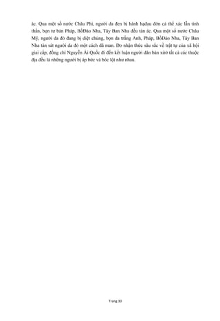 Trang 30
ác. Qua một số nƣớc Châu Phi, ngƣời da đen bị hành hạđau đớn cả thể xác lẫn tinh
thần, bọn tƣ bản Pháp, BồĐào Nha, Tây Ban Nha đều tàn ác. Qua một số nƣớc Châu
Mỹ, ngƣời da đỏ đang bị diệt chủng, bọn da trắng Anh, Pháp, BồĐào Nha, Tây Ban
Nha tàn sát ngƣời da đỏ một cách dã man. Do nhận thức sâu sắc về trật tự của xã hội
giai cấp, đồng chí Nguyễn Ái Quốc đi đến kết luận ngƣời dân bản xứở tất cả các thuộc
địa đều là những ngƣời bị áp bức và bóc lột nhƣ nhau.
 