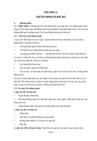 Trang 31
CHƢƠNG 5.
CHỨNG MINH VÀ BÁC BỎ
1. Chứng minh
1.1. Định nghĩa: Chứng minh là một hình thức suy luận dựa vào những phán đoán
đúng và các phép logic để khẳng định hoặc phủđịnh một phán đoán khác. Suy luận để
khẳng định gọi là chứng minh. Suy luận để phủ định gọi là bác bỏ.
1.2. Cấu trúc của chứng minh
i) Luận đề (Kết luận của suy luận): là phán đoán mà tính chân thực của cần đƣợc
khẳng định. Luận đề có thể là:
• kết luận khái quát từ thực tiễn hay quan sát
• kết luận từ suy luận khoa học(kết quả qui nạp..)
• tƣ tƣởng, giả thiết, dự báo… Luận đề trả lời cho câu hỏi: chứng minh điều gí?
ii) Luận cứ (tiền đề của suy luận): là những phán đoán đúng đƣợc dung làm căn cứđể
xác minh cho luận đề. Luận cứ có thể là:
• Các luận điểm khoa học.
• Các kết luận, nguyên lý khoa học.
• Các tƣ liệu, sự kiện thực tế chân thực Luận cứ trả lời cho câu hỏi: Chứng minh
bằng cái gì?
iii) Luận chứng (lập luận của suy luận): là các thao tác logic để liên kết luận cứ với
luận đề. Để chứng minh có giá trị, luận chứng phải tuân theo các quy tắc, quy luật
logic. Luận cứ trả lời cho câu hỏi: Chứng minh nhƣ thế nào?
1.3. Các quy tắc chứng minh
i) Quy tắc đối với luận đề
• Luận đề phải chân thực
• Rõ ràng, không mập mờ: diễn đạt ngắn gọn, đơn nghĩa, thuật ngữ chính xác, nội
dung trọn vẹn.
• Luận đề phải đƣợc giữ nguyên, không đánh tráo luận đề khác.
ii) Quy tắc đối với luận cứ:
• Chân thực.
• Độc lập với luận đề (không vòng quanh)
• Không mâu thuẫn. Có liên hệ với luận đề.
• Đầy đủ.
iii) Quy tắc đối với luận chứng: Tuân thủ các quy tắc suy luận và quy luật tƣ duy.
 