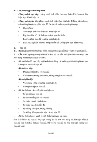 Trang 32
1.4. Các phƣơng pháp chứng minh
o Chứng minh trực tiếp: chứng minh tính chân thực của luận đề trên cơ sở lập
luận trực tiếp từ luận cứ.
o Chứng minh gián tiếp: chứng minh tính chân thực của luận đề bằng cách chứng
minh tính giả dối của phản luận đề. Có hai cách chứng minh gián tiếp:
 Phản chứng
• Thừa nhận tính chân thực của phản luận đề.
• Lập luận liên kết các luận cứ qui về sự mâu thuẫn.
• Loại bỏ phản luận đề và công nhận luận đề.
 Loại suy: loại dần các khả năng sai lầm để khẳng định luận đề là đúng.
2. Bác bỏ
2.1. Định nghĩa: là thao tác logic nhằm xác định tính giả dối hay vô căn cứ của luận đề.
2.2. Cấu trúc: (giống chứng minh) Khi bác bỏ chỉ cần phủđịnh tính chân thực của
một trong ba thành phần của cấu trúc.
– Bác bỏ luận đề: trực tiếp loại bỏ luận đề bằng cách chứng minh tính giả dối hay
không xác định của luận đề.
Bác bỏ trực tiếp:
• Đƣa ra dữ kiện trái với luận đề
• Vạch ra tính không chính xác, không rõ nghĩa của luận đề.
Bác bỏ gián tiếp:
• Vạch ra sự vô lý nếu chấp nhận luận đề.
• Chứng minh phản luận đề.
– Bác bỏ luận cứ: tìm chỗ sai trong luận cứ.
• Sự giả dối của luận cứ
• Sự mâu thuẫn giữa các luận cứ
• Sự thiếu căn cứ của luận cứ
• Sự thiếu hụt, chƣa đầy đủ.
• Sự không xác định, không rõ ràng
• Sự không liên quan của luận cứ với luận đề.
– Bác bỏ luận chứng: Vạch ra tính thiếu logic của lập luận.
Lưu ý: Nếu bác bỏ luận cứ hay luận chứng thì chỉ mới loại bỏ lý do, lập luận dẫn tới
luận đề chứ chƣa bác bỏđƣợc luận đề. Để bảo vệ luận đề thì phải tìm luận chứng hay
luận cứ khác.
 