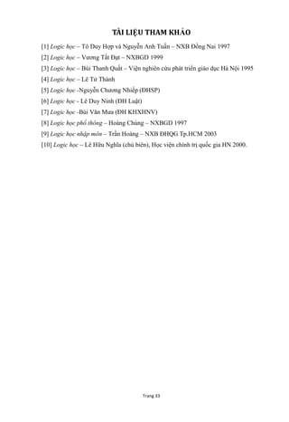 Trang 33
TÀI LIỆU THAM KHẢO
[1] Logic học – Tô Duy Hợp và Nguyễn Anh Tuấn – NXB Đồng Nai 1997
[2] Logic học – Vƣơng Tất Đạt – NXBGD 1999
[3] Logic học – Bùi Thanh Quất – Viện nghiên cứu phát triển giáo dục Hà Nội 1995
[4] Logic học – Lê Tử Thành
[5] Logic học -Nguyễn Chƣơng Nhiếp (ĐHSP)
[6] Logic học - Lê Duy Ninh (ĐH Luật)
[7] Logic học -Bùi Văn Mƣa (ĐH KHXHNV)
[8] Logic học phổ thông – Hoàng Chúng – NXBGD 1997
[9] Logic học nhập môn – Trần Hoàng – NXB ĐHQG Tp.HCM 2003
[10] Logic học – Lê Hữu Nghĩa (chủ biên), Học viện chính trị quốc gia HN 2000.
 