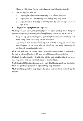 Trang 4
 Đến thế kỉ XIX, Marx, Engels, Lenin xây dựng logic biện chứng duy vật.
 Hiện nay, ngƣời ta phân biệt:
o Logic truyền thống của Aristote (lƣỡng vị và diễn đạt bằng lời)
o Logic cổđiển của Leinitz (lƣỡng vị và diễn đạt bằng công thức)
o Logic phi cổđiển (hiện đại): là thành tựu hiện đại nhất của logic học, đó là
logic đa trị.
3. Ý nghĩa của việc nghiên cứu Logic học
3.1. Cùng với ngôn ngữ logic là phƣơng tiện để con ngƣời giao tiếp truyền thông nên
nghiên cứu logic học giúp cho sự giao tiếp truyền thông có hiệu quả hơn. Cụ thể là:
 Trong học tập nghiên cứu logic học giúp chúng ta thu nhận các vấn đề một cách
nhanh chóng, chính xác và đúng với bản chất của nó.
 Giúp chúng ta trình bày các vấn đề một cách chặt chẽ, rõ ràng, có căn cứ và cô
đọng đồng thời khi cần có thể diễn giải vấn đề một cách phong phú nhƣng vẫn
bảo đảm tính nhất quán của lập luận.
3.2. Tri thức logic nâng cao trình độ tƣ duy, chuyển quá trình tƣ duy logic tự phát thành tƣ
duy logic tự giác chủ động, tạo ra thói quen suy nghĩ thông minh, chính xác hơn.
3.3. Logic học cần thiết cho việc phát hiện sai lầm logic của bản thân và của ngƣời
khác cũng nhƣđể tránh khỏi sai lầm logic do vô tình hay hữu ý.
3.4. Giúp các nhà lãnh đạo vận dụng tƣ duy logic để nhận định chính xác tình huống,
đƣa ra các quyết định giải quyết có hiệu quả trong công tác quản lý.
3.5. Giúp những ngƣời làm công tác giáo dục có cơ sởđể hình thành tƣ duy logic cho
học sinh.
 