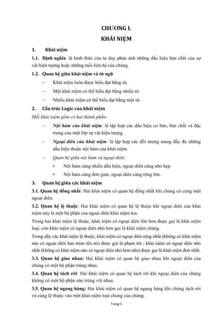 Trang 5
CHƢƠNG I.
KHÁI NIỆM
1. Khái niệm
1.1. Định nghĩa: là hình thức của tƣ duy phản ánh những dấu hiệu bản chất của sự
vật hiện tƣợng hoặc những mối liên hệ của chúng.
1.2. Quan hệ giữa khái niệm và từ ngữ
 Khái niệm luôn đƣợc biểu đạt bằng từ.
 Một khái niệm có thể biểu đạt bằng nhiều từ.
 Nhiều khái niệm có thể biểu đạt bằng một từ.
2. Cấu trúc Logic của khái niệm
Mỗi khái niệm gồm có hai thành phần:
 Nội hàm của khái niệm: là tập hợp các dấu hiệu cơ bản, bản chất và đặc
trƣng của một lớp sự vật hiện tƣợng.
 Ngoại diên của khái niệm: là tập hợp các đối tƣợng mang đầy đủ những
dấu hiệu thuộc nội hàm của khái niệm.
 Quan hệ giữa nội hàm và ngoại diên:
• Nội hàm càng nhiều dấu hiệu, ngoại diên càng nhỏ hẹp.
• Nội hàm càng đơn giản, ngoại diên càng rộng lớn.
3. Quan hệ giữa các khái niệm
3.1. Quan hệ đồng nhất: Hai khái niệm có quan hệ đồng nhất khi chúng có cùng một
ngoại diên.
3.2. Quan hệ lệ thuộc: Hai khái niệm có quan hệ lệ thuộc khi ngoại diên của khái
niệm này là một bộ phận của ngoại diên khái niệm kia.
Trong hai khái niệm lệ thuộc, khái niệm có ngoại diên lớn hơn đƣợc gọi là khái niệm
loại, còn khái niệm có ngoại diên nhỏ hơn gọi là khái niệm chủng.
Trong dãy các khái niệm lệ thuộc, khái niệm có ngoại diên rộng nhất (không có khái niệm
nào có ngoại diên bao trùm lên nó) đƣợc gọi là phạm trù ; khái niệm có ngoại diên nhỏ
nhất (không có khái niệm nào có ngoại diên nhỏ hơn nữa) đƣợc gọi là khái niệm đơn nhất.
3.3. Quan hệ giao nhau: Hai khái niệm có quan hệ giao nhau khi ngoại diên của
chúng có một bộ phận trùng nhau.
3.4. Quan hệ tách rời: Hai khái niệm có quan hệ tách rời khi ngoại diên của chúng
không có một bộ phận nào trùng với nhau.
3.5. Quan hệ ngang hàng: Hai khái niệm có quan hệ ngang hàng khi chúng tách rời
và cùng lệ thuộc vào một khái niệm loại chung của chúng.
 