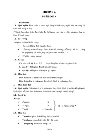 Trang 9
CHƢƠNG 2.
PHÁN ĐOÁN
1. Phán đoán
1.1. Định nghĩa: Phán đoán là thuật ngữ dùng để chỉ một ý nghĩ, một tƣ tƣởng đã
định hình trong tƣ duy.
Về hình thức, phán đoán đƣợc biểu đạt dƣới dạng một câu và phản ánh đúng hay sai
thực tế khách quan.
1.2. Đặc trƣng:
Mỗi phán đoán có 3 đặc trưng:
 Về chất: khẳng định hay phủ định.
 Về lượng: toàn thể (mọi, tất cả, toàn thể, ai cũng, mỗi một, bất kì, …) hay
bộ phận (một số, nhiều, một vài, phần lớn, hầu hết, …)
 Về giá trị: đúng hay sai.
1.3. Kí hiệu
Các mẫu tự P, Q, R, A, B, C, … đƣợc dùng làm kí hiệu cho phán đoán.
Kí hiệu: P = đ khi phán đoán P có giá trịđúng.
Kí hiệu: Q = s khi phán đoán Q có giá trị sai.
1.4. Phân loại
Phán đoán đơn là phán đoán hình thành từ khái niệm
Phán đoán phức là phán đoán đƣợc hình thành từ phán đoán đơn.
2. Phán đoán đơn
2.1. Định nghĩa: Phán đoán đơn là phán đoán đƣợc hình thành từ sự liên kết giữa các
khái niệm. Về hình thức phán đoán đơn chỉ có một chủ ngữ và một vị ngữ.
2.2. Cấu trúc
Kí hiệu
 Chủ ngữ: S
 Vị ngữ: P
 Từ nối: là (không là)
2.3. Phân loại
 Theo chất: phán đoán khẳng định – phủđịnh
 Theo lƣợng: phán đoán toàn thể – bộ phận.
 Theo giá trị: phán đoán đúng – sai.
 S là/không là P
 