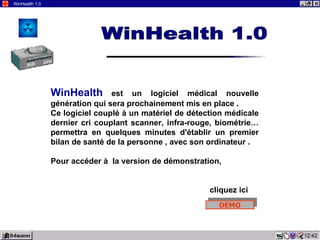 14:18 WinHealth 1.0 WinHealth   est un logiciel médical nouvelle génération qui sera prochainement mis en place . Ce logiciel couplé à un matériel de détection médicale dernier cri couplant scanner, infra-rouge, biométrie… permettra en quelques minutes d'établir un premier bilan de santé de la personne , avec son ordinateur . Pour accéder à  la version de démonstration,  cliquez ici WinHealth 1.0 DEMO 