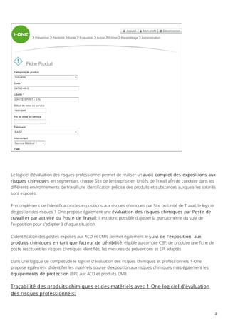 Le logiciel d'évaluation des risques professionnel permet de réaliser un audit complet des expositions aux
risques chimiques en segmentant chaque Site de l’entreprise en Unités de Travail afin de conduire dans les
différents environnements de travail une identification précise des produits et substances auxquels les salariés
sont exposés.
En complément de l'identification des expositions aux risques chimiques par Site ou Unité de Travail, le logiciel
de gestion des risques 1-One propose également une évaluation des risques chimiques par Poste de
travail et par activité du Poste de Travail: il est donc possible d'ajuster la granulométrie du suivi de
l'exposition pour s'adapter à chaque situation.
L'identification des postes exposés aux ACD et CMR, permet également le suivi de l'exposition aux
produits chimiques en tant que facteur de pénibilité, éligible au compte C3P, de produire une fiche de
poste restituant les risques chimiques identifiés, les mesures de préventions et EPI adaptés.
Dans une logique de complétude le logiciel d'évaluation des risques chimiques et professionnels 1-One
propose également d'identifier les matériels source d'exposition aux risques chimiques mais également les
équipements de protection (EPI) aux ACD et produits CMR.
Traçabilité des produits chimiques et des matériels avec 1-One logiciel d'évaluation
des risques professionnels:
2
 