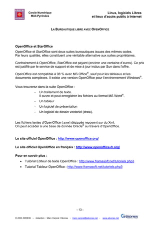 Cercle Numérique                                                     Linux, logiciels Libres
             Midi-Pyrénées                                           et lieux d’accès public à Internet


                                LA BUREAUTIQUE LIBRE AVEC OPENOFFICE




OpenOffice et StarOffice
OpenOffice et StarOffice sont deux suites bureautiques issues des mêmes codes.
Par leurs qualités, elles constituent une véritable alternative aux suites propriétaires.

Contrairement à OpenOffice, StarOffice est payant (environ une centaine d’euros). Ce prix
est justifié par le service de support et de mise à jour inclus par Sun dans l’offre.

OpenOffice est compatible à 98 % avec MS Office®, sauf pour les tableaux et les
documents complexes. Il existe une version OpenOffice pour l’environnement Windows®.

Vous trouverez dans la suite OpenOffice :
                 -   Un traitement de texte.
                     Il ouvre et peut enregistrer les fichiers au format MS Word®.
                 -   Un tableur
                 -   Un logiciel de présentation
                 -   Un logiciel de dessin vectoriel (draw).


Les fichiers textes d’OpenOffice (.sxw) dézippés reposent sur du Xml.
On peut accéder à une base de donnée Oracle® au travers d’OpenOffice.


Le site officiel OpenOffice : http://www.openoffice.org/

Le site officiel OpenOffice en français : http://www.openoffice-fr.org/

Pour en savoir plus :
    •   Tutorial Editeur de texte OpenOffice : http://www.framasoft.net/tutoriels.php3
    •   Tutorial Tableur OpenOffice : http://www.framasoft.net/tutoriels.php3




                                                       - 13 -

© 2003 ARDESI – rédaction : Marc Verprat Eikonex - marc.verprat@eikonex.net -   www.eikonex.net
 