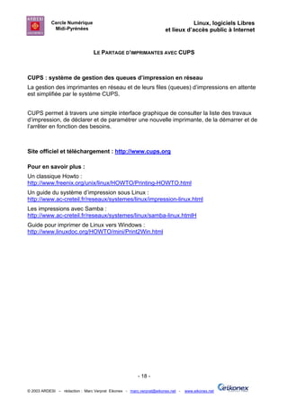 Cercle Numérique                                                     Linux, logiciels Libres
             Midi-Pyrénées                                           et lieux d’accès public à Internet


                                 LE PARTAGE D’IMPRIMANTES AVEC CUPS



CUPS : système de gestion des queues d’impression en réseau
La gestion des imprimantes en réseau et de leurs files (queues) d’impressions en attente
est simplifiée par le système CUPS.


CUPS permet à travers une simple interface graphique de consulter la liste des travaux
d’impression, de déclarer et de paramétrer une nouvelle imprimante, de la démarrer et de
l’arrêter en fonction des besoins.



Site officiel et téléchargement : http://www.cups.org

Pour en savoir plus :
Un classique Howto :
http://www.freenix.org/unix/linux/HOWTO/Printing-HOWTO.html
Un guide du système d’impression sous Linux :
http://www.ac-creteil.fr/reseaux/systemes/linux/impression-linux.html
Les impressions avec Samba :
http://www.ac-creteil.fr/reseaux/systemes/linux/samba-linux.htmlH
Guide pour imprimer de Linux vers Windows :
http://www.linuxdoc.org/HOWTO/mini/Print2Win.html




                                                       - 18 -

© 2003 ARDESI – rédaction : Marc Verprat Eikonex - marc.verprat@eikonex.net -   www.eikonex.net
 