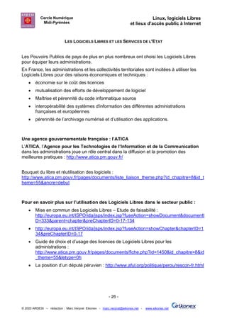Cercle Numérique                                                     Linux, logiciels Libres
             Midi-Pyrénées                                           et lieux d’accès public à Internet


                           LES LOGICIELS LIBRES ET LES SERVICES DE L'ETAT


Les Pouvoirs Publics de pays de plus en plus nombreux ont choisi les Logiciels Libres
pour équiper leurs administrations.
En France, les administrations et les collectivités territoriales sont incitées à utiliser les
Logiciels Libres pour des raisons économiques et techniques :
    •   économie sur le coût des licences
    •   mutualisation des efforts de développement de logiciel
    •   Maîtrise et pérennité du code informatique source
    •   interopérabilité des systèmes d'information des différentes administrations
        françaises et européennes
    •   pérennité de l’archivage numérisé et d’utilisation des applications.



Une agence gouvernementale française : l’ATICA
L’ATICA, l’Agence pour les Technologies de l’Information et de la Communication
dans les administrations joue un rôle central dans la diffusion et la promotion des
meilleures pratiques : http://www.atica.pm.gouv.fr/


Bouquet du libre et réutilisation des logiciels :
http://www.atica.pm.gouv.fr/pages/documents/liste_liaison_theme.php?id_chapitre=8&id_t
heme=55&ancre=debut



Pour en savoir plus sur l’utilisation des Logiciels Libres dans le secteur public :
    •   Mise en commun des Logiciels Libres – Etude de faisabilité :
        http://europa.eu.int/ISPO/ida/jsps/index.jsp?fuseAction=showDocument&documentI
        D=333&parent=chapter&preChapterID=0-17-134
    •   http://europa.eu.int/ISPO/ida/jsps/index.jsp?fuseAction=showChapter&chapterID=1
        34&preChapterID=0-17
    •   Guide de choix et d’usage des licences de Logiciels Libres pour les
        administrations :
        http://www.atica.pm.gouv.fr/pages/documents/fiche.php?id=1450&id_chapitre=8&id
        _theme=55&letype=0h
    •   La position d’un député péruvien : http://www.aful.org/politique/perou/rescon-fr.html




                                                       - 26 -

© 2003 ARDESI – rédaction : Marc Verprat Eikonex - marc.verprat@eikonex.net -   www.eikonex.net
 