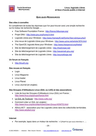 Cercle Numérique                                                     Linux, logiciels Libres
             Midi-Pyrénées                                           et lieux d’accès public à Internet


                                        QUELQUES RESSOURCES

Des sites à connaître
En complément de toutes les réponses que l’on peut trouver avec une simple recherche
sur le moteur de recherche Google …
    •   Free Software Foundation France : http://france.fsfeurope.org/
    •   Projet GNU : http://www.gnu.org/home.fr.html
    •   Logiciels Libres pour Windows : http://www.framasoft.net/home-free-rubrique.php3
    •   Une revue de Logiciels Libres pour Windows : http://www.uzine.net/article1874.html
    •   The OpenCD, logiciels libres pour Windows : http://www.theopencd.org/thelist/
    •   Site de téléchargement de Logiciels Libres : http://freshmeat.net/
    •   Site de téléchargement de Logiciels Libres : http://savannah.gnu.org/
    •   Site de téléchargement de Logiciels Libres : http://sourceforge.net/

Un forum en français
    •   http://linuxfr.org

Des revues en français
    •   Login
    •   Linux Magazine
    •   Linux loader
    •   Linux Planet
    •   Linux Journal (en anglais)

Des Groupes d’Utilisateurs Linux (GUL ou LUG) et des associations
    •   Liste de tous les Groupes d’Utilisateurs Linux (GUL) en France :
        http://www.linux.org/groups/france.html
    •   Le GUL de Toulouse : http://www.culte.org/
    •   Comment créer un GUL (en anglais) :
        http://www.linux.org/docs/ldp/howto/User-Group-HOWTO.html
    •   ADULLACT : association pour les Logiciels Libres dans les collectivités territoriales
        http://www.adullact.org/



Internet
    •   Par exemple, tapez dans un moteur de recherche : « Linux+ce que vous cherchez » ….

                                                       - 28 -

© 2003 ARDESI – rédaction : Marc Verprat Eikonex - marc.verprat@eikonex.net -   www.eikonex.net
 