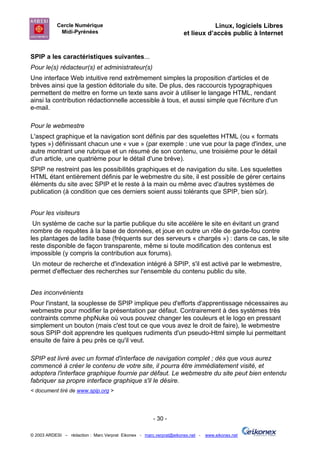 Cercle Numérique                                                     Linux, logiciels Libres
             Midi-Pyrénées                                           et lieux d’accès public à Internet


SPIP a les caractéristiques suivantes...
Pour le(s) rédacteur(s) et administrateur(s)
Une interface Web intuitive rend extrêmement simples la proposition d'articles et de
brèves ainsi que la gestion éditoriale du site. De plus, des raccourcis typographiques
permettent de mettre en forme un texte sans avoir à utiliser le langage HTML, rendant
ainsi la contribution rédactionnelle accessible à tous, et aussi simple que l'écriture d'un
e-mail.

Pour le webmestre
L'aspect graphique et la navigation sont définis par des squelettes HTML (ou « formats
types ») définissant chacun une « vue » (par exemple : une vue pour la page d'index, une
autre montrant une rubrique et un résumé de son contenu, une troisième pour le détail
d'un article, une quatrième pour le détail d'une brève).
SPIP ne restreint pas les possibilités graphiques et de navigation du site. Les squelettes
HTML étant entièrement définis par le webmestre du site, il est possible de gérer certains
éléments du site avec SPIP et le reste à la main ou même avec d'autres systèmes de
publication (à condition que ces derniers soient aussi tolérants que SPIP, bien sûr).


Pour les visiteurs
 Un système de cache sur la partie publique du site accélère le site en évitant un grand
nombre de requêtes à la base de données, et joue en outre un rôle de garde-fou contre
les plantages de ladite base (fréquents sur des serveurs « chargés ») : dans ce cas, le site
reste disponible de façon transparente, même si toute modification des contenus est
impossible (y compris la contribution aux forums).
 Un moteur de recherche et d'indexation intégré à SPIP, s'il est activé par le webmestre,
permet d'effectuer des recherches sur l'ensemble du contenu public du site.


Des inconvénients
Pour l'instant, la souplesse de SPIP implique peu d'efforts d'apprentissage nécessaires au
webmestre pour modifier la présentation par défaut. Contrairement à des systèmes très
contraints comme phpNuke où vous pouvez changer les couleurs et le logo en pressant
simplement un bouton (mais c'est tout ce que vous avez le droit de faire), le webmestre
sous SPIP doit apprendre les quelques rudiments d'un pseudo-Html simple lui permettant
ensuite de faire à peu près ce qu'il veut.

SPIP est livré avec un format d'interface de navigation complet ; dès que vous aurez
commencé à créer le contenu de votre site, il pourra être immédiatement visité, et
adoptera l'interface graphique fournie par défaut. Le webmestre du site peut bien entendu
fabriquer sa propre interface graphique s'il le désire.
< document tiré de www.spip.org >




                                                       - 30 -

© 2003 ARDESI – rédaction : Marc Verprat Eikonex - marc.verprat@eikonex.net -   www.eikonex.net
 