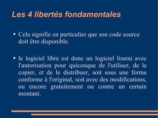 Les 4 libertés fondamentales Cela signifie en particulier que son code source doit être disponible. le logiciel libre est donc un logiciel fourni avec l'autorisation pour quiconque de l'utiliser, de le copier, et de le distribuer, soit sous une forme conforme à l'original, soit avec des modifications, ou encore gratuitement ou contre un certain montant. 