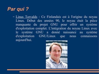 Par qui ? Linus Torvalds  : Ce Finlandais est à l'origine du noyau Linux. Début des années 90, le noyau était la pièce manquante du projet GNU pour offrir un système d'exploitation complet. L'intégration du noyau Linux avec le système GNU a donné naissance au système d'exploitation GNU/Linux que nous connaissons aujourd'hui.  