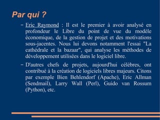 Par qui ? Eric Raymond  : Il est le premier à avoir analysé en profondeur le Libre du point de vue du modèle économique, de la gestion de projet et des motivations sous-jacentes. Nous lui devons notamment l'essai "La cathédrale et la bazaar", qui analyse les méthodes de développement utilisées dans le logiciel libre.  D'autres chefs de projets, aujourd'hui célèbres, ont contribué à la création de logiciels libres majeurs. Citons par exemple Bien Behlendorf (Apache), Eric Allman (Sendmail), Larry Wall (Perl), Guido van Rossum (Python), etc.  