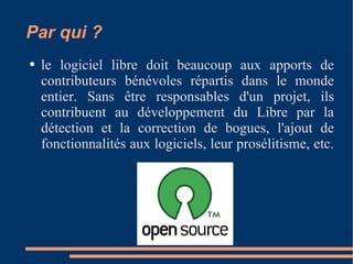 Par qui ? le logiciel libre doit beaucoup aux apports de contributeurs bénévoles répartis dans le monde entier. Sans être responsables d'un projet, ils contribuent au développement du Libre par la détection et la correction de bogues, l'ajout de fonctionnalités aux logiciels, leur prosélitisme, etc.  