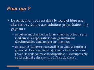 Pour qui ? Le particulier trouvera dans le logiciel libre une alternative crédible aux solutions propriétaires. Il y gagnera :  en coûts (une distribution Linux complète coûte un prix modique et les applications sont généralement téléchargeables gratuitement sur Internet),  en sécurité (Linuxest peu sensible au virus et permet la gestion de l'accès au fichiers) et en protection de la vie privée (le code source étant disponible, il est impossible de lui adjoindre des  spyware  à l'insu du client).  