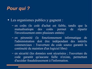 Pour qui ? Les organismes publics y gagnent :  en coûts (le coût d'achat est faible, tandis que la mutualisatiopn des coûts permet de répartir l'investissement entre plusieurs entités)  en pérennité (le fonctionnement informatique de l'administration doit être indépendant des intérêts commerciaux : l'ouverture du code source garantit la continuité du maintien d'un logiciel libre)  en sécurité (les données sont sécurisées ; l'ouverture du code garantit qu'aucune faille n'existe, permettant d'accéder frauduleusement à l'information.  