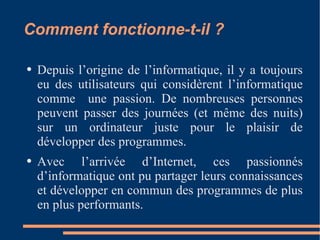 Comment fonctionne-t-il ? Depuis l’origine de l’informatique, il y a toujours eu des utilisateurs qui considèrent l’informatique comme  une passion. De nombreuses personnes peuvent passer des journées (et même des nuits) sur un ordinateur juste pour le plaisir de développer des programmes. Avec l’arrivée d’Internet, ces passionnés d’informatique ont pu partager leurs connaissances et développer en commun des programmes de plus en plus performants. 