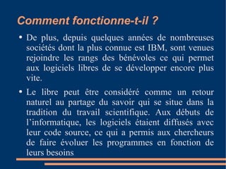 Comment fonctionne-t-il ? De plus, depuis quelques années de nombreuses sociétés dont la plus connue est IBM, sont venues rejoindre les rangs des bénévoles ce qui permet aux logiciels libres de se développer encore plus vite. Le libre peut être considéré comme un retour naturel au partage du savoir qui se situe dans la tradition du travail scientifique. Aux débuts de l’informatique, les logiciels étaient diffusés avec leur code source, ce qui a permis aux chercheurs de faire évoluer les programmes en fonction de leurs besoins . 