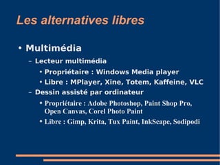 Les alternatives libres Multimédia  Lecteur multimédia Propriétaire : Windows Media player Libre : MPlayer, Xine, Totem, Kaffeine, VLC Dessin assisté par ordinateur  Propriétaire : Adobe Photoshop, Paint Shop Pro, Open Canvas, Corel Photo Paint  Libre : Gimp, Krita, Tux Paint, InkScape, Sodipodi 