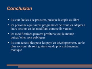 Conclusion i ls sont faciles à se procurer, puisque la copie est libre  les personnes qui savent programmer peuvent les adapter à leurs besoins en les modifiant comme ils veulent  les modifications peuvent profiter à tout le monde puisqu’elles sont publiques  ils sont accessibles pour les pays en développement, car le plus souvent, ils sont gratuits ou de prix extrêmement modique  