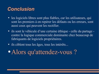 Conclusion les logiciels libres sont plus fiables, car les utilisateurs, qui sont les premiers à en repérer les défauts ou les erreurs, sont aussi ceux qui peuvent les rectifier.  ils sont le véhicule d’une certaine éthique - celle du partage - contre la logique commerciale dominante chez beaucoup de fabriquants de logiciels propriétaires.  ils ciblent tous les âges, tous les intérêts... Alors qu'attendez-vous ? 