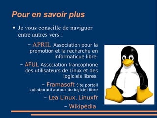 Pour en savoir plus Je vous conseille de naviguer entre autres vers : APRIL   Association pour la promotion et la recherche en informatique libre  AFUL   Association francophone des utilisateurs de Linux et des logiciels libres  Framasoft   Site portail collaboratif autour du logiciel libre Lea Linux ,  Linuxfr Wikipédia   