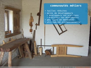 communautés métiers
●   tailles réduites
●   moins de développeurs
    ●   Développeurs non praticiens
    ●   Praticiens non développeurs
●   peu (pas) de bénévoles
●   utilisation professionnelle




                CC-BY-SA // JoJan // Wikimedia Commons
 