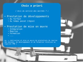 Choix a priori

            ( Avis du service des marchés ? )

●   Prestation de développements
    ●   Au forfait
    ●   Au temps passé (régie)

●   Prestation de mise en œuvre
    ●   Intégration
    ●   Reprise
    ●   Formation
    ●   ...

ex. « réalisation et mise en œuvre de prestations de reprise
des données, de développement et de formation relatives au
logiciel PMB »
 
