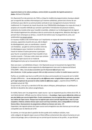 arguments basés sur les valeurs pratiques, comme de faire ou posséder des logiciels puissants et
fiables »Richard STALLMAN
Eric Raymond (l’un des pionniers du l’OSI) a critiqué le modèle de programmation classique adopté
par la majorité des sociétés informatiques qu’il nomme cathédrale, partant de la forme de son
architecture pour décrire sa communication verticale et son management structuré, fermé et
traditionnel. En s’inspirant du travail réussit de Linus TORVALDS(le développeur du noyau de Linux), il
propose une nouvelle méthode qui consiste à permettre l’introduction de plusieurs hackers,
volontaires du monde entier pour travailler ensemble, collaborer sur le développement du logiciel.
Elle introduit également les utilisateurs dans la construction du programme, détection des bugs, en
prenant leurs remarques au sérieux , à seule fin de mettre à jour le programme et, ainsi, son
amélioration ne cessera jamais.
Ce nouveau modèle à été nommé bazar car il représente un espace de rencontre de plusieurs
cerveaux, approches et points de vues, dès le départ
du développement, avec un coordinateur, souvent
une fondation, qui gère la communication entre les
Co-développeurs pour maintenir la cohérence du
travail et motiver d’autres personnes à participer :
pour fournir un produit ouvert il faut travailler d’une
manière ouverte . C’est pour cette raison que certains
disent que l’open source est un mode de
développement plus qu’un mouvement de libération.
Dans son essai « La Cathédrale et bazar » Eric Raymond accuse le mouvement du logiciel libre
d’adopter la cathédrale comme approche du développement mais voici la réponse de Richard
STALLAMN : «Non, c'est une faux association que Éric Raymond diffusait pour nous
faire dévaloriser. En fait, quelques paquets GNU ont déjà commencé à utiliser le modèle bazaar avant lui».
Parfois, on considère que tout ce conflit entre les deux communautés est à cause de voir la réalité
d’angles différentes. « Je ne crois pas qu’il y a de différence entre le logiciel libre et open source...je crois
qu’il s’agit simplement de percevoir la même réalité de différentes angles », exprime Simon PHIPPS, le
président actuel de l’OSI.
Ce qui est sûr, c’est qu’il y a derrière la FSF des valeurs éthiques, philosophiques et politiques et
derrière le deuxième des valeurs pragmatiques.
En réalité, Rares sont les programmes «open source » qui ne respectent pas les critères de la FSF, ils
sont Généralement diffusés sous les mêmes licences. « En pratique, l'open source défend des critères un
peu plus faibles que ceux du logiciel libre. À notre connaissance, tous les logiciels libres existants répondent
aux critères de l'open source. Presque tous les logiciels open source sont des logiciels libres, mais il y a des
exceptions. D'abord, certaines licences open source sont trop restrictives, donc se disqualifient en tant que
licences libres. Heureusement, les programmes utilisant ces licences sont rares. »RS
Cependant, des logiciels phares de l’open source sont enregistrés sous des licences qui ne sont pas
compatible avec les libertés de la FSF.
En somme, on n’est pas dans la position de dire quelle est la meilleure solution, mais
cette catégorie de logiciels (open source et libre) diffuse certainement des valeurs humaines et une
culture de partage, dans un domaine qui ne connait que le business et les profits ; et que Richard
 
