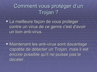 Comment vous protéger d’un Trojan ? La meilleure façon de vous protéger contre un virus de ce genre c'est d'avoir un bon anti-virus.  Maintenant les anti-virus sont davantage capable de détecter un Trojan, mais il est encore possible qu'il ne puisse pas le déceler.  