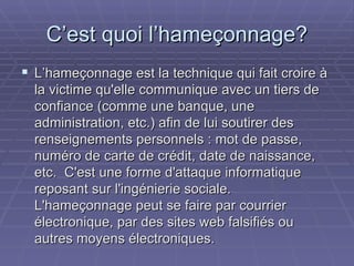 C’est quoi l’hameçonnage? L’hameçonnage est la technique qui fait croire à la victime qu'elle communique avec un tiers de confiance (comme une banque, une administration, etc.) afin de lui soutirer des renseignements personnels : mot de passe, numéro de carte de crédit, date de naissance, etc.  C'est une forme d'attaque informatique reposant sur l'ingénierie sociale.  L'hameçonnage peut se faire par courrier électronique, par des sites web falsifiés ou autres moyens électroniques. 