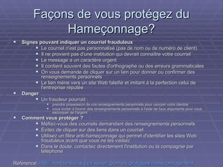 Façons de vous protégez du Hameçonnage? Signes pouvant indiquer un courriel frauduleux Le courriel n'est pas personnalisé (pas de nom ou de numéro de client) Il ne provient pas d'une institution qui devrait connaître votre courriel Le message a un caractère urgent Il contient souvent des fautes d'orthographe ou des erreurs grammaticales On vous demande de cliquer sur un lien pour donner ou confirmer des renseignements personnels Le lien mène vers un site Web falsifié et imitant à la perfection celui de l'entreprise réputée Danger Un fraudeur pourrait : prendre possession de vos renseignements personnels pour usurper votre identité vous inciter à fournir des renseignements personnels à l'aide de faux arguments pour vous escroquer de l'argent Comment vous protéger ? Méfiez-vous des courriels demandant des renseignements personnels Évitez de cliquer sur des liens dans un courriel Utilisez un filtre anti-hameçonnage qui permet d'identifier les sites Web frauduleux avant que vous ne les visitiez Dans le doute, contactez directement l'institution ou la compagnie par téléphone Référence:  http://monidentite.isiq.ca/suivez_bonnes_pratiques/hameconnage.html 
