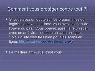 Comment vous protéger contre tout ?! Si vous avez un doute sur les programmes ou logiciels que vous utilisez, vous avez le choix de l’ouvrir ou pas.  Vous pouvez aussi faire un scan avec un anti-virus, ou faire un scan en ligne. Voici un site web très bien pour les scans en ligne:  http://scanner.novirusthanks.org/ Le meilleur anti-virus, c'est vous.  