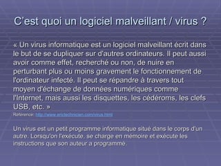 C’est quoi un logiciel malveillant / virus ? « Un virus informatique est un logiciel malveillant écrit dans le but de se dupliquer sur d'autres ordinateurs. Il peut aussi avoir comme effet, recherché ou non, de nuire en perturbant plus ou moins gravement le fonctionnement de l'ordinateur infecté. Il peut se répandre à travers tout moyen d'échange de données numériques comme l'Internet, mais aussi les disquettes, les cédéroms, les clefs USB, etc. » Référence :  http://www.erictechnicien.com/virus.html Un virus est un petit programme informatique situé dans le corps d'un autre. Lorsqu'on l'exécute, se charge en mémoire et exécute les instructions que son auteur a programmé. 