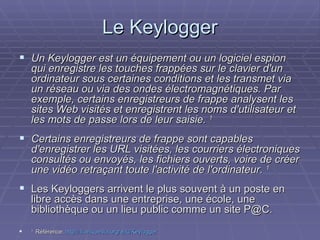 Le Keylogger Un Keylogger est un équipement ou un logiciel espion qui enregistre les touches frappées sur le clavier d'un ordinateur sous certaines conditions et les transmet via un réseau ou via des ondes électromagnétiques. Par exemple, certains enregistreurs de frappe analysent les sites Web visités et enregistrent les noms d'utilisateur et les mots de passe lors de leur saisie.  1 Certains enregistreurs de frappe sont capables d'enregistrer les URL visitées, les courriers électroniques consultés ou envoyés, les fichiers ouverts, voire de créer une vidéo retraçant toute l'activité de l'ordinateur.  1 Les Keyloggers arrivent le plus souvent à un poste en libre accès dans une entreprise, une école, une bibliothèque ou un lieu public comme un site P@C. 1  Référence:  http://fr.wikipedia.org/wiki/Keylogger 