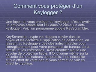 Comment vous protéger d’un Keylogger ? Une façon de vous protéger du keylogger, c’est d’avoir un anti-virus satisfaisant OU dans ce cas-ci un anti-keylogger. Voici un programme appelé KeyScrambler.  KeyScrambler crypte vos frappes clavier dans le noyau et les déchiffre à l'application de destination, en laissant au Keyloggers des clés indéchiffrables pour l'enregistrement pour votre personnel de bureau, de la famille, et les entreprises.  KeyScrambler ajoute une couche de protection fiable. Il fonctionne même sur la sécurité des ordinateurs compromis. Il ne nécessite aucun effort de votre part et vous permet de voir en direct le cryptage. 