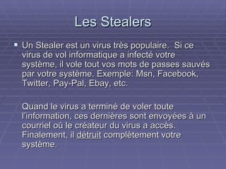 Les Stealers Un Stealer est un virus très populaire.  Si ce virus de vol informatique a infecté votre système, il vole tout vos mots de passes sauvés par votre système. Exemple: Msn, Facebook, Twitter, Pay-Pal, Ebay, etc. Quand le virus a terminé de voler toute  l’information, ces dernières sont envoyées à un courriel où le créateur du virus a accès.  Finalement, il  détruit  complètement votre système. 