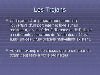Les Trojans Un trojan est un programme permettant l'ouverture d'un port internet libre sur un ordinateur, d’y accéder à distance et de l'utiliser en différentes fonctions de l'ordinateur.  C’est aussi un des virus/logiciels malveillant existant. Voici un exemple de choses que le créateur du trojan peut faire à votre ordinateur. 
