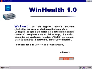 03:19 WinHealth 1.0 WinHealth   est un logiciel médical nouvelle génération qui sera prochainement mis en place . Ce logiciel couplé à un matériel de détection médicale dernier cri couplant scanner, infra-rouge, biométrie… permettra en quelques minutes d'établir un premier bilan de santé de la personne , avec son ordinateur . Pour accéder à  la version de démonstration,  cliquez ici WinHealth 1.0 DEMO 