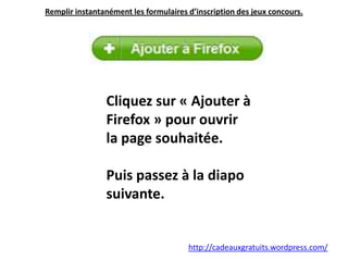 Remplir instantanément les formulaires d’inscription des jeux concours.  Cliquez sur « Ajouter à Firefox » pour ouvrir la page souhaitée. Puis passez à la diapo suivante. http://cadeauxgratuits.wordpress.com/ 