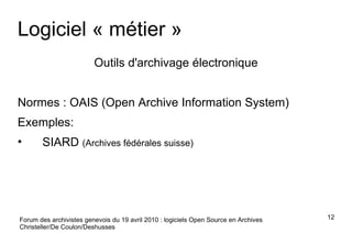 Logiciel « métier » Outils d'archivage électronique Normes : OAIS (Open Archive Information System) Exemples: SIARD  (Archives fédérales suisse) Forum des archivistes genevois du 19 avril 2010 : logiciels Open Source en Archives Christeller/De Coulon/Deshusses 