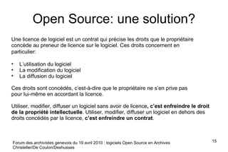 Open Source: une solution? Une licence de logiciel est un contrat qui précise les droits que le propriétaire concède au preneur de licence sur le logiciel. Ces droits concernent en  particulier: L’utilisation du logiciel La modification du logiciel La diffusion du logiciel Ces droits sont concédés, c’est-à-dire que le propriétaire ne s’en prive pas pour lui-même en accordant la licence. Utiliser, modifier, diffuser un logiciel sans avoir de licence , c’est enfreindre le droit de la propriété intellectuelle . Utiliser, modifier, diffuser un logiciel en dehors des droits concédés par la licence,  c’est enfreindre un contrat . Forum des archivistes genevois du 19 avril 2010 : logiciels Open Source en Archives Christeller/De Coulon/Deshusses 