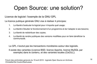 Open Source: une solution? Licence de logiciel: l’exemple de la GNU GPL La licence publique générale GNU vise à réaliser 4 principes: La liberté d’exécuter le logiciel pour n’importe quel usage; La liberté d’étudier le fonctionnement d’un programme et de l’adapter à ses besoins; La liberté de redistribuer des copies; La liberté de rendre publiques des versions modifiées pour en faire bénéficier la communauté. La GPL n’exclut pas les transactions monétaires autour des logiciels. Il existe des variantes (Licence BSD, licence Apache, licence MySQL par exemple) dans le contenu, et des variantes locales (CeCILL). Forum des archivistes genevois du 19 avril 2010 : logiciels Open Source en Archives Christeller/De Coulon/Deshusses 