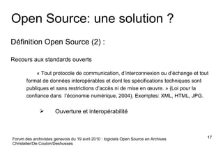 Forum des archivistes genevois du 19 avril 2010 : logiciels Open Source en Archives Christeller/De Coulon/Deshusses Open Source: une solution ? Définition Open Source (2) : Recours aux standards ouverts « Tout protocole de communication, d’interconnexion ou d’échange et tout format de données interopérables et dont les spécifications techniques sont publiques et sans restrictions d’accès ni de mise en œuvre. » (Loi pour la confiance dans  l’économie numérique, 2004). Exemples: XML, HTML, JPG. Ouverture et interopérabilité 